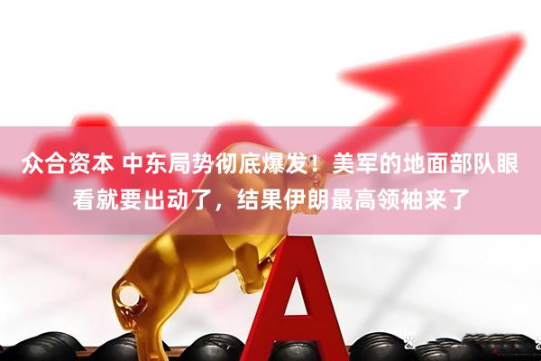 众合资本 中东局势彻底爆发！美军的地面部队眼看就要出动了，结果伊朗最高领袖来了