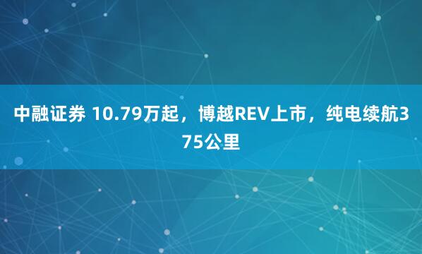 中融证券 10.79万起，博越REV上市，纯电续航375公里