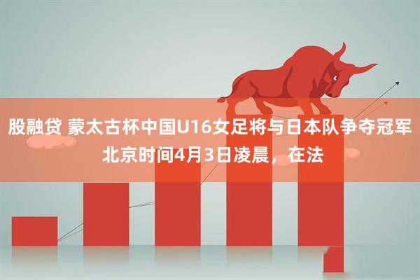 股融贷 蒙太古杯中国U16女足将与日本队争夺冠军 北京时间4月3日凌晨，在法