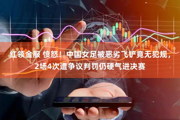 红领金服 愤怒！中国女足被恶劣飞铲竟无犯规，2场4次遭争议判罚仍硬气进决赛