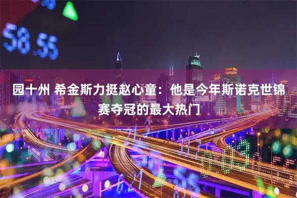 园十州 希金斯力挺赵心童:他是今年斯诺克世锦赛夺冠的最大热门