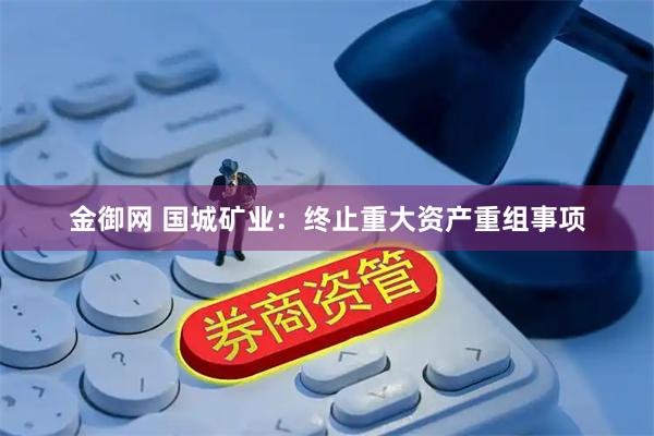 金御网 国城矿业：终止重大资产重组事项