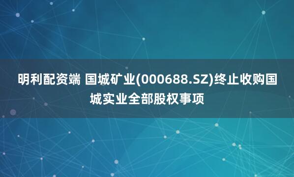 明利配资端 国城矿业(000688.SZ)终止收购国城实业全部股权事项