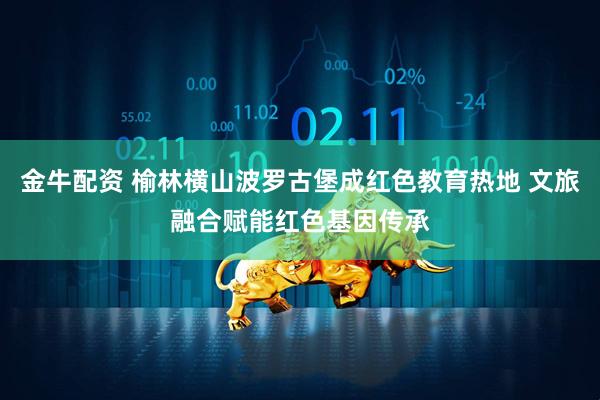 金牛配资 榆林横山波罗古堡成红色教育热地 文旅融合赋能红色基因传承