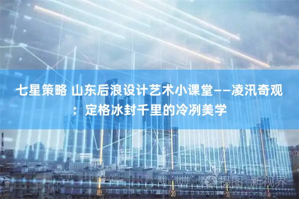 七星策略 山东后浪设计艺术小课堂——凌汛奇观：定格冰封千里的冷冽美学