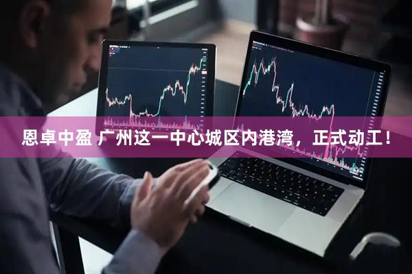 恩卓中盈 广州这一中心城区内港湾，正式动工！