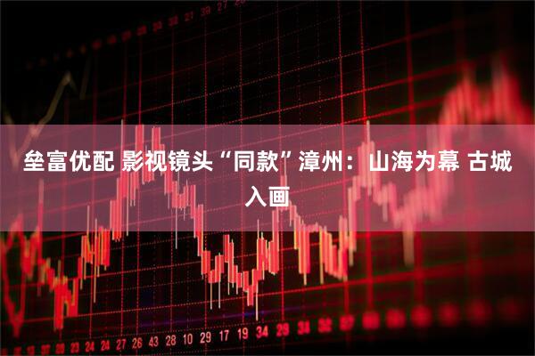 垒富优配 影视镜头“同款”漳州：山海为幕 古城入画