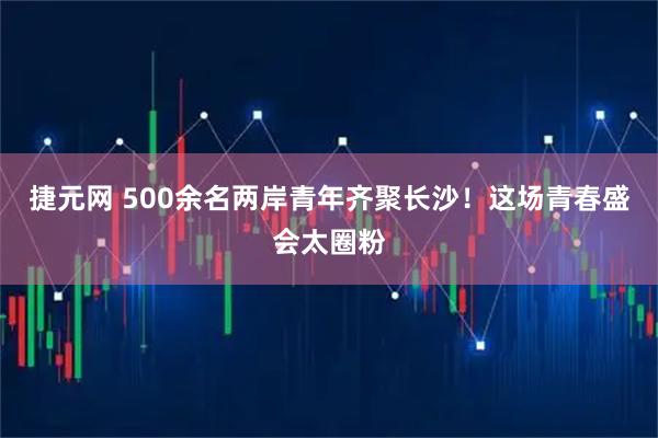 捷元网 500余名两岸青年齐聚长沙！这场青春盛会太圈粉