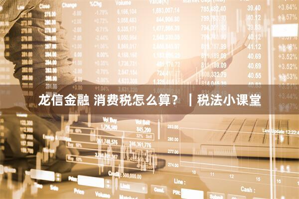 龙信金融 消费税怎么算？｜税法小课堂