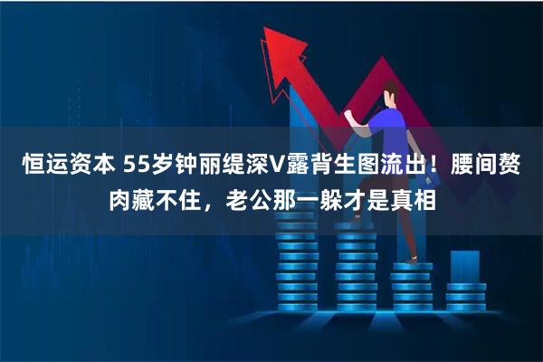 恒运资本 55岁钟丽缇深V露背生图流出！腰间赘肉藏不住，老公那一躲才是真相