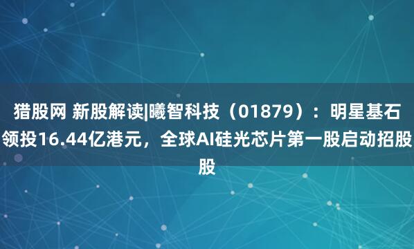 猎股网 新股解读|曦智科技(01879):明星基石领投16.44亿港元,全球AI硅光芯片第一股启动招股