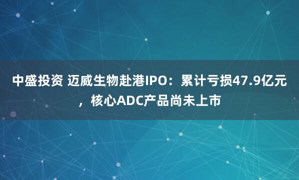 中盛投资 迈威生物赴港IPO：累计亏损47.9亿元，核心ADC产品尚未上市