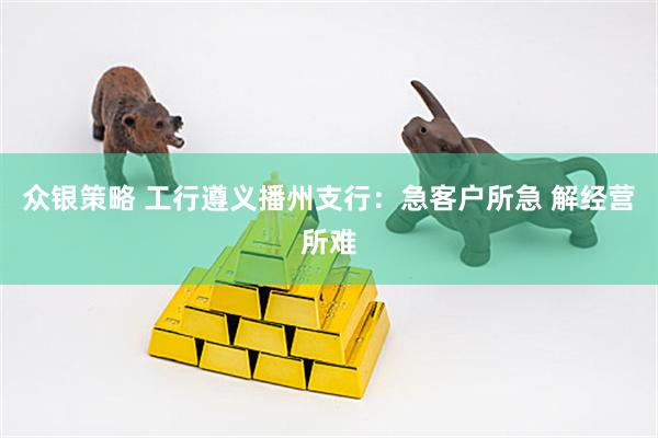 众银策略 工行遵义播州支行：急客户所急 解经营所难