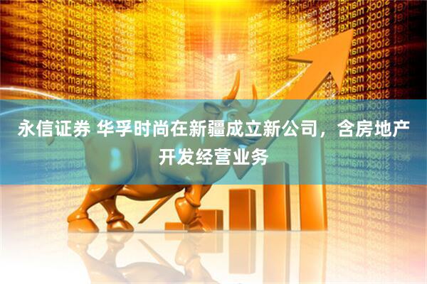 永信证券 华孚时尚在新疆成立新公司，含房地产开发经营业务