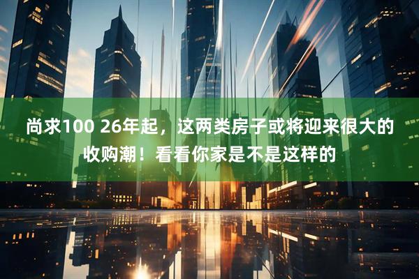 尚求100 26年起，这两类房子或将迎来很大的收购潮！看看你家是不是这样的