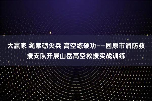 大赢家 绳索砺尖兵 高空练硬功——固原市消防救援支队开展山岳高空救援实战训练