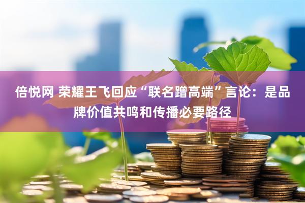 倍悦网 荣耀王飞回应“联名蹭高端”言论：是品牌价值共鸣和传播必要路径