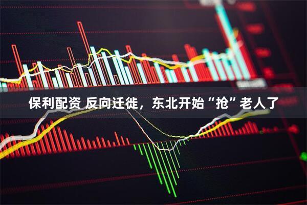 保利配资 反向迁徙，东北开始“抢”老人了