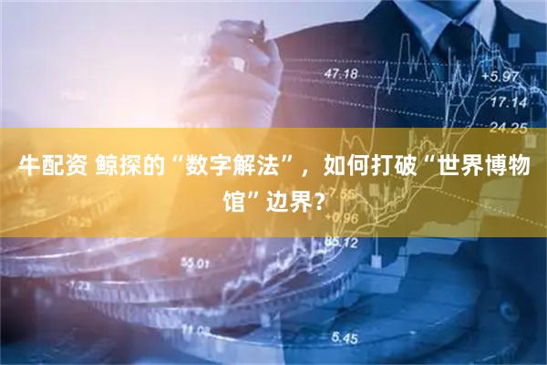 牛配资 鲸探的“数字解法”，如何打破“世界博物馆”边界？