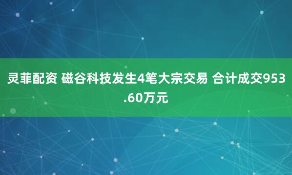 灵菲配资 磁谷科技发生4笔大宗交易 合计成交953.60万元