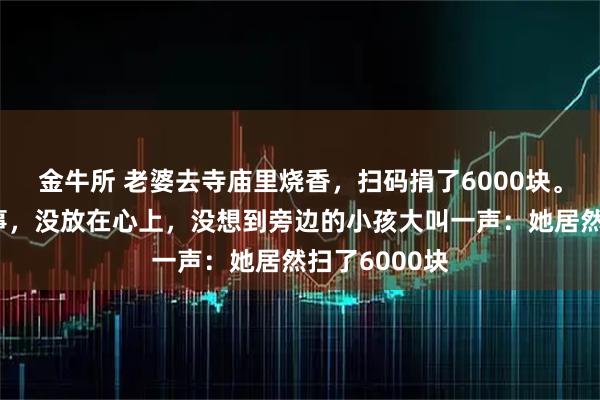 金牛所 老婆去寺庙里烧香，扫码捐了6000块。本是心诚的事，没放在心上，没想到旁边的小孩大叫一声：她居然扫了6000块