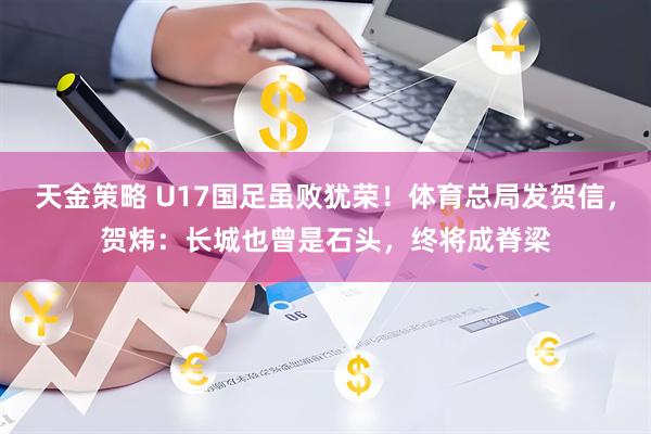 天金策略 U17国足虽败犹荣！体育总局发贺信，贺炜：长城也曾是石头，终将成脊梁