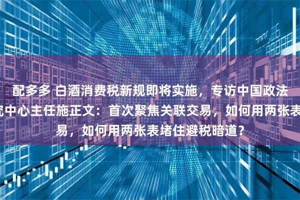 配多多 白酒消费税新规即将实施,专访中国政法大学财税法研究中心主任施正文:首次聚焦关联交易,如何用两张表堵住避税暗道?