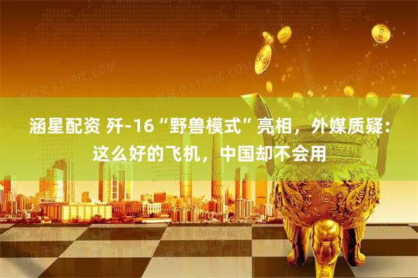 涵星配资 歼-16“野兽模式”亮相，外媒质疑：这么好的飞机，中国却不会用