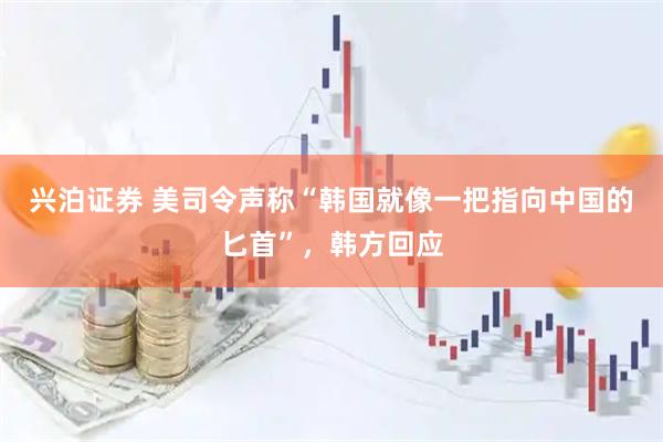 兴泊证券 美司令声称“韩国就像一把指向中国的匕首”，韩方回应