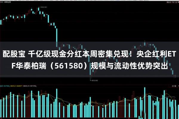 配股宝 千亿级现金分红本周密集兑现！央企红利ETF华泰柏瑞（561580）规模与流动性优势突出