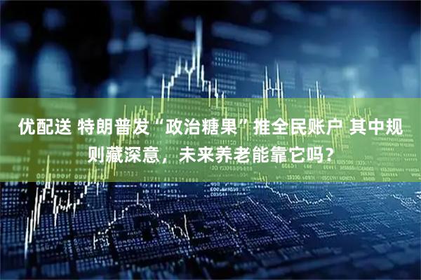 优配送 特朗普发“政治糖果”推全民账户 其中规则藏深意，未来养老能靠它吗？