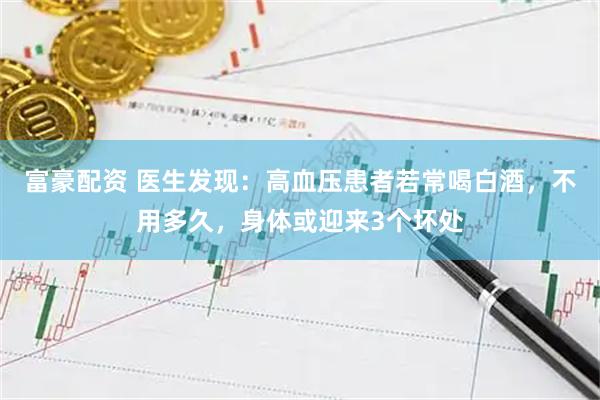 富豪配资 医生发现：高血压患者若常喝白酒，不用多久，身体或迎来3个坏处