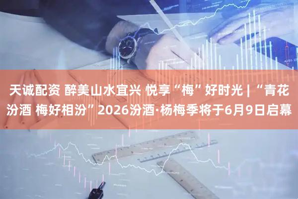 天诚配资 醉美山水宜兴 悦享“梅”好时光 | “青花汾酒 梅好相汾”2026汾酒·杨梅季将于6月9日启幕