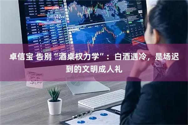 卓信宝 告别“酒桌权力学”：白酒遇冷，是场迟到的文明成人礼