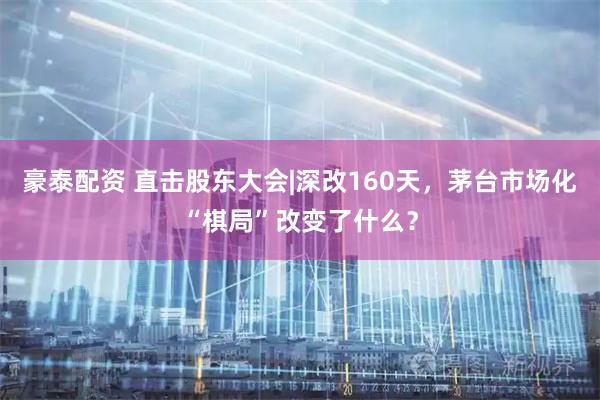 豪泰配资 直击股东大会|深改160天，茅台市场化“棋局”改变了什么？
