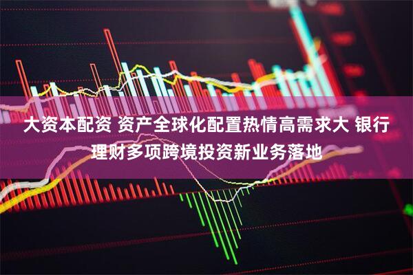 大资本配资 资产全球化配置热情高需求大 银行理财多项跨境投资新业务落地