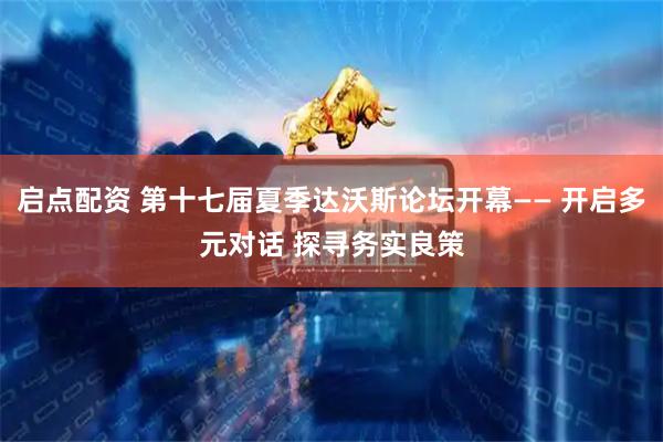 启点配资 第十七届夏季达沃斯论坛开幕—— 开启多元对话 探寻务实良策