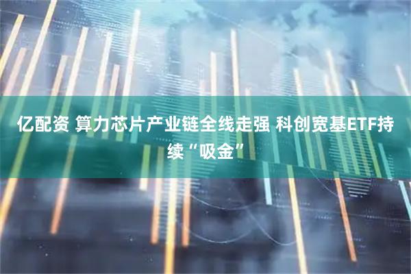 亿配资 算力芯片产业链全线走强 科创宽基ETF持续“吸金”