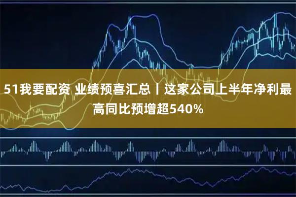 51我要配资 业绩预喜汇总丨这家公司上半年净利最高同比预增超540%