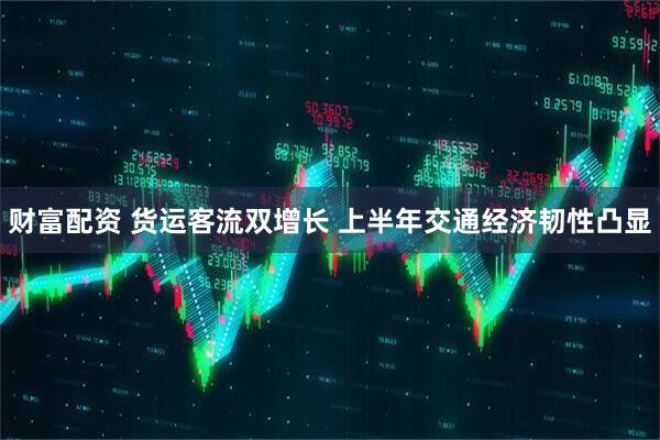 财富配资 货运客流双增长 上半年交通经济韧性凸显