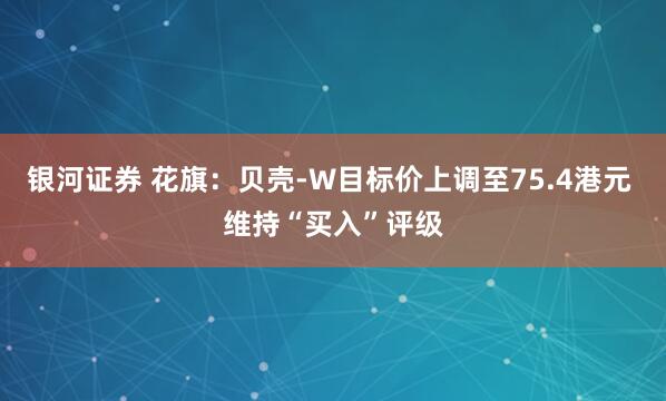 银河证券 花旗：贝壳-W目标价上调至75.4港元 维持“买入”评级