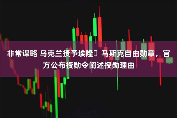 非常谋略 乌克兰授予埃隆・马斯克自由勋章，官方公布授勋令阐述授勋理由