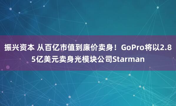 振兴资本 从百亿市值到廉价卖身！GoPro将以2.85亿美元卖身光模块公司Starman
