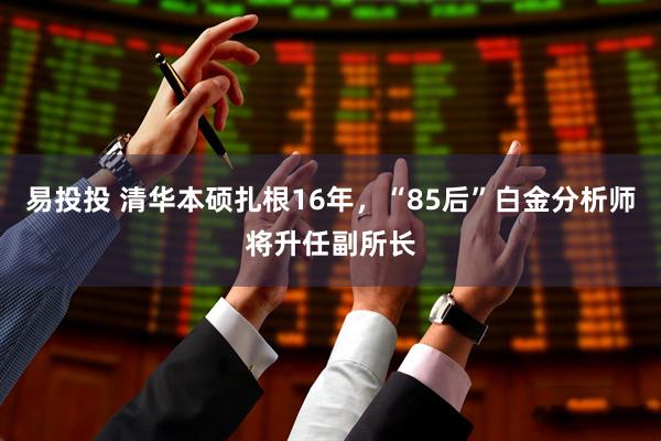 易投投 清华本硕扎根16年，“85后”白金分析师将升任副所长