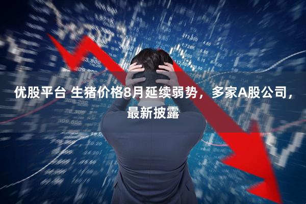 优股平台 生猪价格8月延续弱势，多家A股公司，最新披露